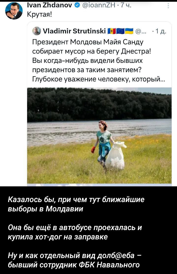 Крутая! Президент Молдовы Маия Санду собирает мусор на берегу Днестра! Вы когда-нибудь видели бывших президентов за таким занятием? Глубокое уважение человеку, который... Казалось бы, при чем тут ближайшие выборы в Молдавии Она бы еще в автобусе проехалась и купила хот-дог на заправке Ну и как отдельный вид долб@еба – бывший сотрудник ФБК Навального