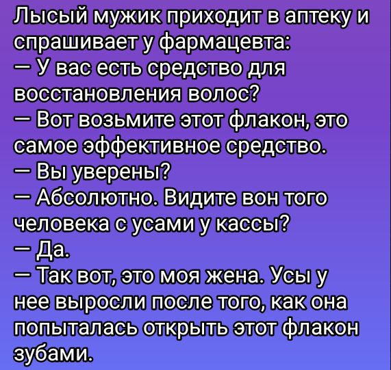 Лысый мужик приходит в аптеку и спрашивает у фармацевта: — У вас есть средство для восстановления волос? — Вот возьмите этот флакон, это самое эффективное средство. — Вы уверены? — Абсолютно. Видите вон того человека с усами у кассы? — Да. — Так вот, это моя жена. Усы у нее выросли после того, как она попыталась открыть этот флакон зубами.