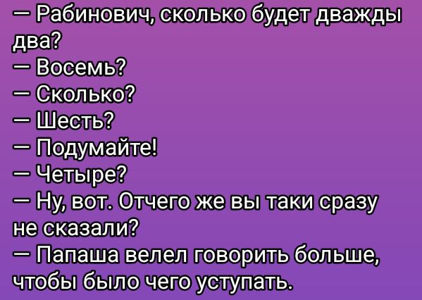 — Рабинович, сколько будет дважды два?
— Восемь?
— Сколько?
— Шесть?
— Подумайте!
— Четыре?
— Ну, вот. Отчего же вы таки сразу не сказали?
— Папаша велел говорить больше, чтобы было чего уступать.