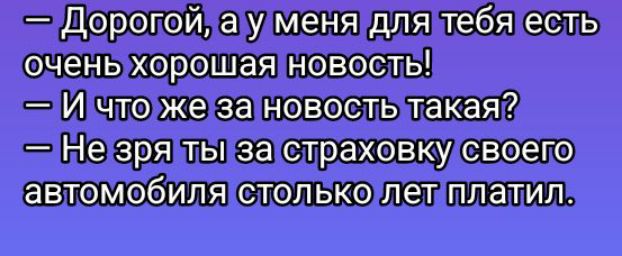 — Дорогой, а у меня для тебя есть очень хорошая новость!
— И что же за новость такая?
— Не зря ты за страховку своего автомобиля столько лет платил.