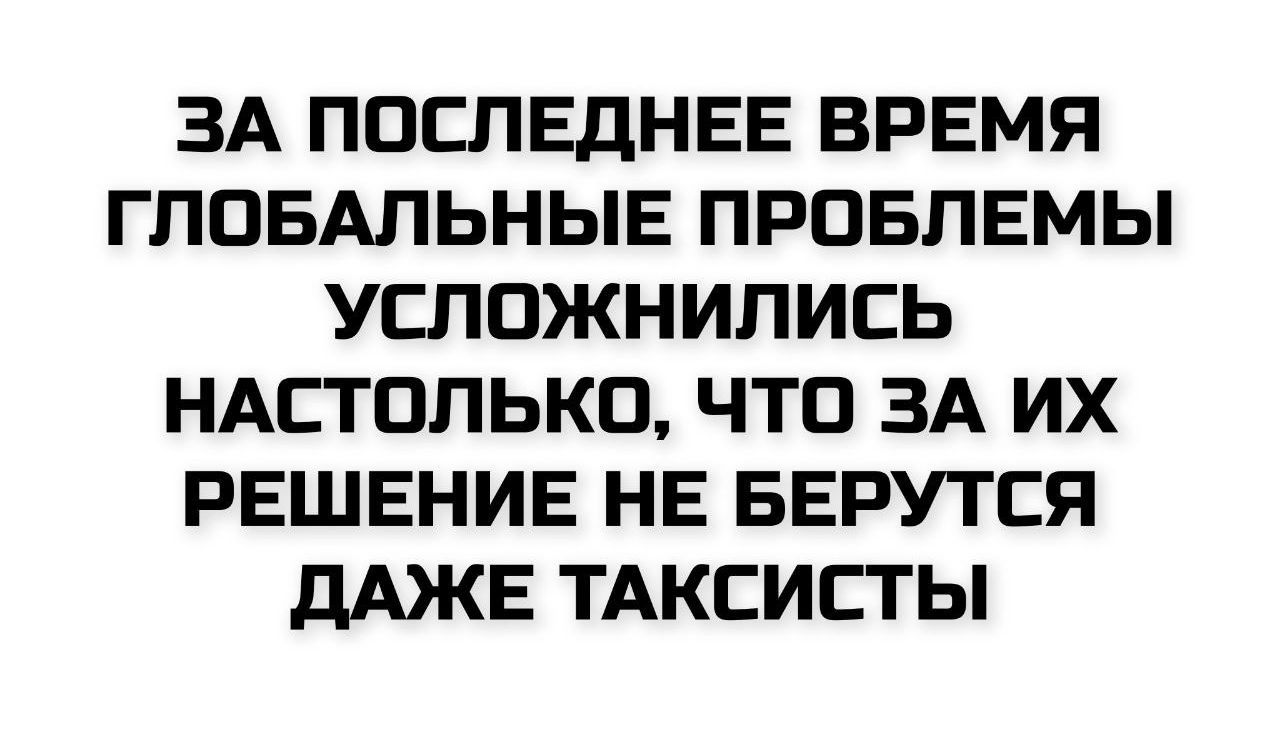 ЗА ПОСЛЕДНЕЕ ВРЕМЯ ГЛОБАЛЬНЫЕ ПРОБЛЕМЫ УСЛОЖНИЛИСЬ НАСТОЛЬКО, ЧТО ЗА ИХ РЕШЕНИЕ НЕ БЕРУТЬСЯ ДАЖЕ ТАКСИСТЫ