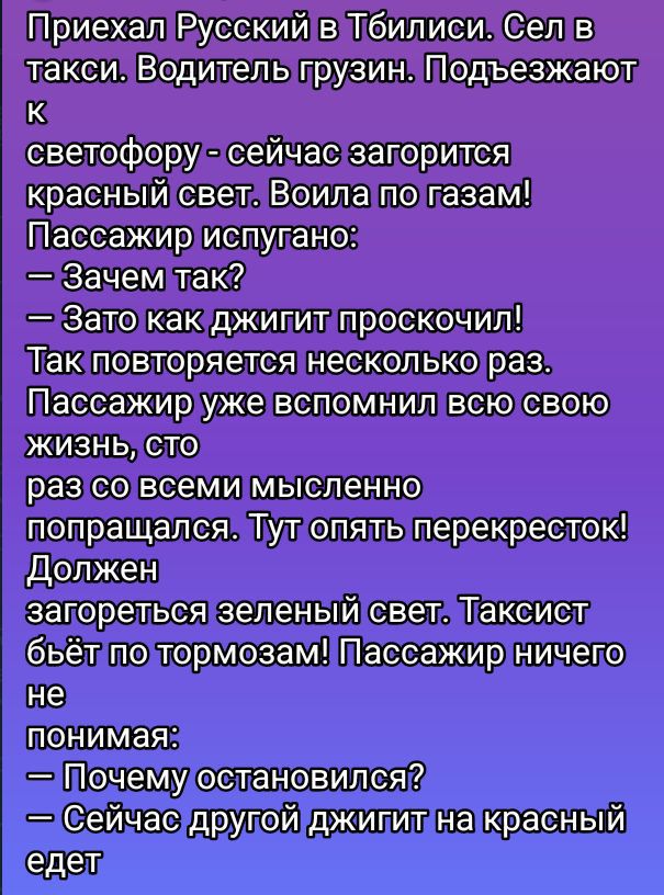Приехал Русский в Тбилиси. Сел в такси. Водитель грузин. Подъезжают к светофору - сейчас загорится красный свет. Воила по газам! Пассажир испугано: — Зачем так? — Зато как джигит проскочил! Так повторяется несколько раз. Пассажир уже вспомнил всю свою жизнь, сто раз со всеми мысленно попращался. Тут опять перекресток! Должен загореться зеленый свет. Таксист бьёт по тормозам! Пассажир ничего не понимает: — Почему остановились? — Сейчас другой джигит на красный едет.