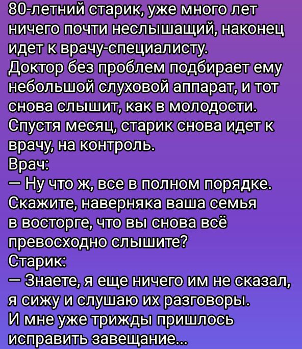 80-летний старик, уже много лет ничего почти неслышащий, наконец идет к врачу-специалисту.
Доктор без проблем подбирает ему небольшой слуховой аппарат, и тот снова слышит, как в молодости.
Спустя месяц, старик снова идет к врачу, на контроль.
Врач:
— Ну что ж, все в полном порядке. Скажите, наверняка ваша семья в восторге, что вы снова всё превосходно слышите?
Старик:
— Знаете, я еще ничего им не сказал, я сижу и слушаю их разговоры.
И мне уже трижды пришлось исправить завещание…