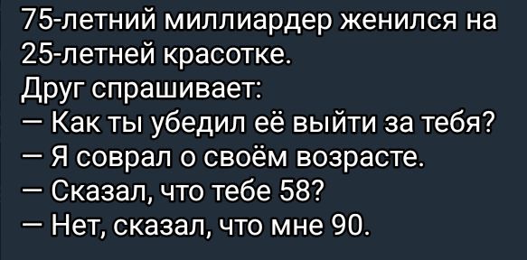 75-летний миллиардер женился на 25-летней красотке.
Друг спрашивает:
— Как ты убедил её выйти за тебя?
— Я соврал о своём возрасте.
— Сказал, что тебе 58?
— Нет, сказал, что мне 90.