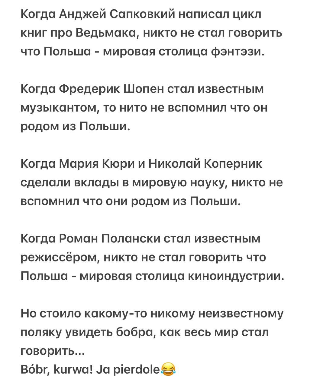 Когда Анджей Сапковский написал цикл книг про Ведьмака, никто не стал говорить что Польша - мировая столица фэнтэзи.

Когда Фредерик Шопен стал известным музыкантом, то никто не вспомнил что он родом из Польши.

Когда Мария Кюри и Николай Коперник сделали вклады в мировую науку, никто не вспомнил что они родом из Польши.

Когда Роман Полански стал известным режиссёром, никто не стал говорить что Польша - мировая столица киноиндустрии.

Но стоило какому-то никому неизвестному поляку увидеть бобра, как весь мир стал говорить...

Bóbr, kurwa! Ja pierdolę😆