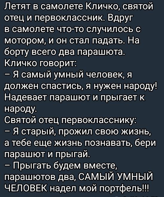 Летят в самолете Кличко, святой отец и первоклассник. Вдруг в самолете что-то случилось с мотором, и он стал падать. На борту всего два парашюта.
Кличко говорит:
– Я самый умный человек, я должен спастись, я нужен народу! Надевает парашют и прыгает к народу.
Святой отец первокласснику:
– Я старый, прожил свою жизнь, а тебе еще жизнь познавать, бери парашют и прыгай.
– Прыгать будем вместе, парашютов два, САМЫЙ УМНЫЙ ЧЕЛОВЕК надел мой портфель!!!