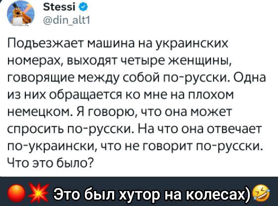 Подъезжает машина на украинских номерах, выходят четыре женщины, говорящие между собой по-русски. Одна из них обращается ко мне на плохом немецком. Я говорю, что она может спросить по-русски. На что она отвечает по-украински, что не говорит по-русски. Что это было?

Это был хутор на колесах)