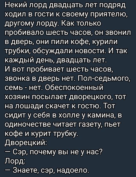 Некоторый лорд двадцать лет подряд ходил в гости к своему приятелю, другому лорду. Как только пробивало шесть часов, он звонил в дверь, они пили кофе, курили трубки, обсуждали новости. И так каждый день, двадцать лет.
И вот пробивает шесть часов, звонка в дверь нет. Пол-седьмого, семь - нет. Обеспокоенный хозяин посылает дворецкого, тот на лошади скачет к гостю. Тот сидит у себя в холле у камина, в одиночестве читает газету, пьет кофе и курит трубку.
Дворецкий:
— Сэр, почему вы не у нас?
Лорд:
— Знаете, сэр, надоело.