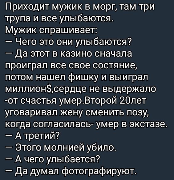 Приходит мужик в морг, там три трупа и все улыбаются.
Мужик спрашивает:
— Чего это они улыбаются?
— Да этот в казино сначала проиграл все свое состояние, потом нашел фишку и выиграл миллион$, сердце не выдержало - от счастья умер. Второй 20 лет уговаривал жену сменить позу, когда согласилась - умер в экстазе.
— А третий?
— Этого молнией убило.
— А чего улыбается?
— Да думал фотографируют.
