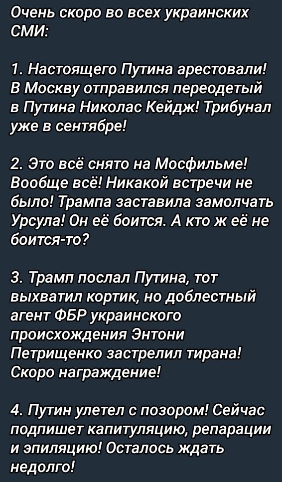 Очень скоро во всех украинских СМИ:

1. Настоящего Путина арестовали! В Москву отправился переодетый в Путина Николас Кейдж! Трибунал уже в сентябре!

2. Это всё снято на Москвильме! Вообще всё! Никакой встречи не было! Трампа заставила замолчать Урсула! Он её боится. А кто ж её боится-то?

3. Трамп послал Путина, тот выхватил кортик, но доблестный агент ФБР украинского происхождения Эндрю Петриченко застрелил тирана! Скоро награждение!

4. Путин улетел с позором! Сейчас подпишет капитуляцию, репарации и эпиляцию! Осталось ждать недолго!