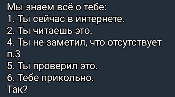 Мы знаем всё о тебе:
1. Ты сейчас в интернете.
2. Ты читаешь это.
3. Ты не заметил, что отсутствует п.3
4. Ты проверил это.
5. Тебе прикольно.
Так?