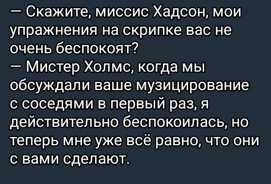 — Скажите, миссис Хадсон, мои упражнения на скрипке вас не очень беспокоят?
— Мистер Холмс, когда мы обсуждали ваше музицирование с соседями в первый раз, я действительно беспокоилась, но теперь мне уже всё равно, что они с вами сделают.