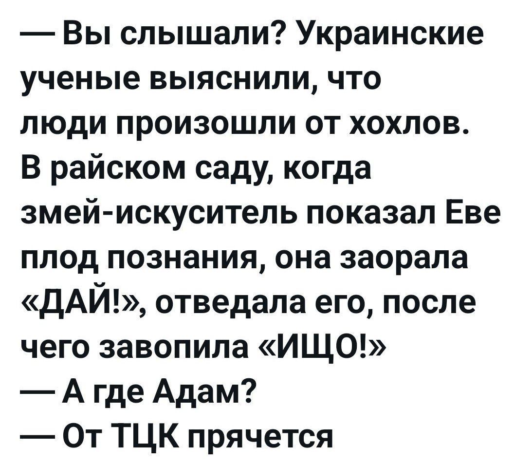 — Вы слышали? Украинские ученые выяснили, что люди произошли от хохлов. В райском саду, когда змей-искуситель показал Еве плод познания, она заорала «ДАЙ!», отведала его, после чего завопила «ИЩО!» — А где Адам? — От ТЦК прячется?