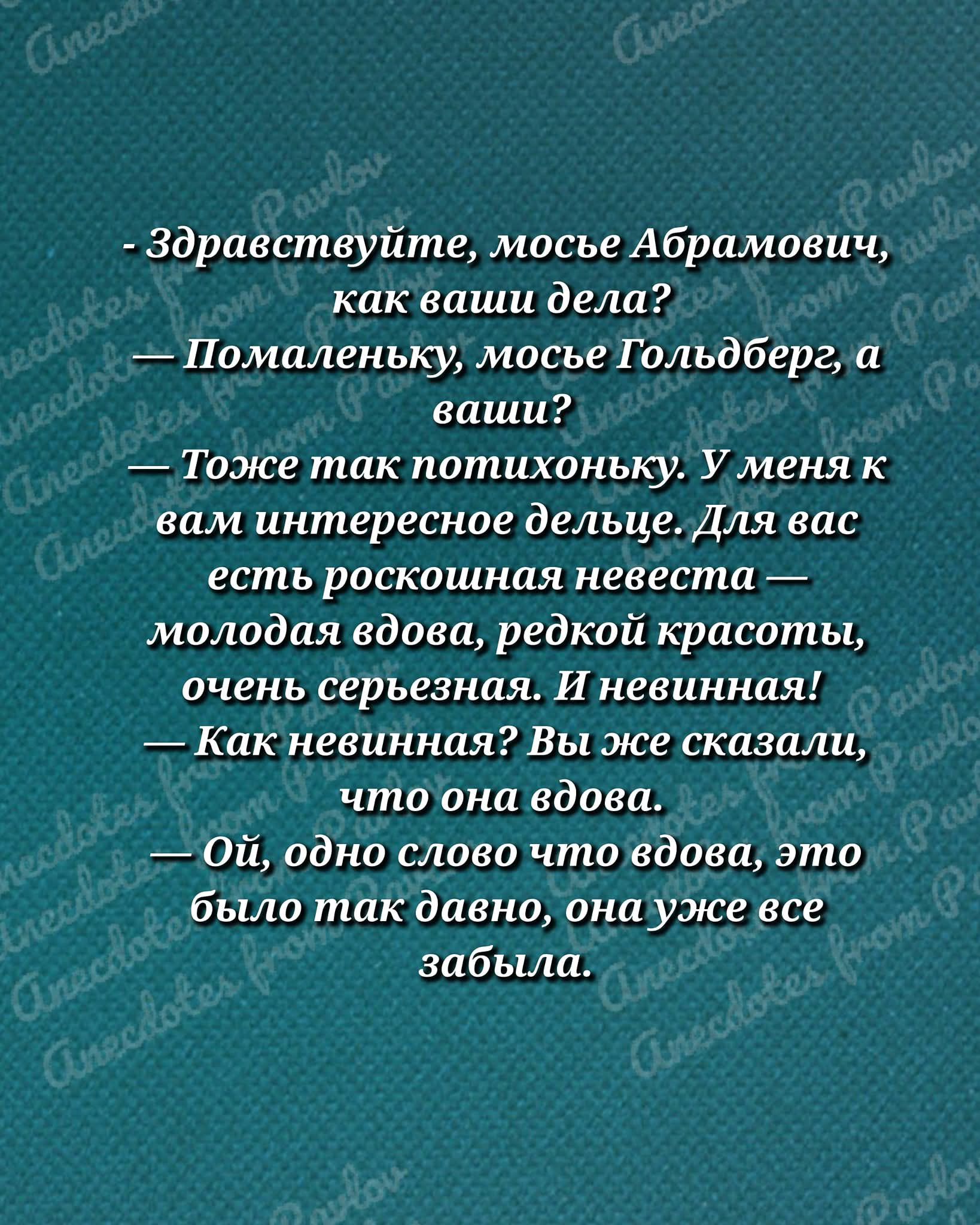 - Здравствуйте, моселе Абрамович, как ваши дела? — Помаленку, мосе Гольдберг, а ваши? — Тоже так потихоньку. У меня к вам интересное дельце. Для вас есть роскошная невеста — молодая вдова, редкой красоты, очень серьезная. — И невинная! — Как невинная? Вы же сказали, что она вдова. — Ой, одно слово — вдова, это было так давно, она уже все забыла.