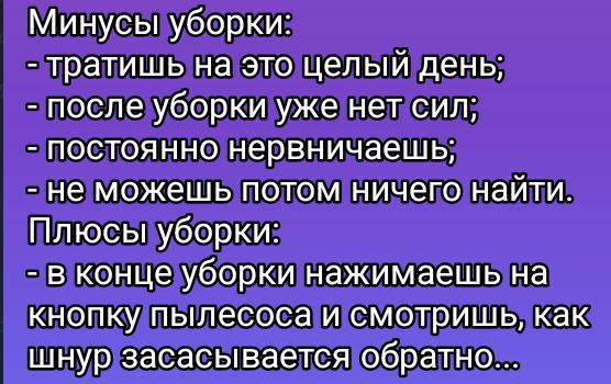 Минусы уборки:
- тратишь на это целый день;
- после уборки уже нет сил;
- постоянно нервничаешь;
- не можешь потом ничего найти.
Плюсы уборки:
- в конце уборки нажимаешь на кнопку пылесоса и смотришь, как шнур засасывается обратно...