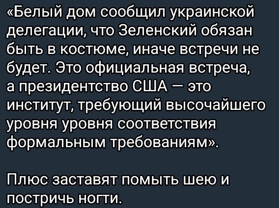 «Белый дом сообщил украинской делегации, что Зеленский обязан быть в костюме, иначе встречи не будет. Это официальная встреча, а президентство США — это институт, требующий высочайшего уровня уровня соответствия формальным требованиям.»

Плюс заставляют помыть шею и постричь ногти.