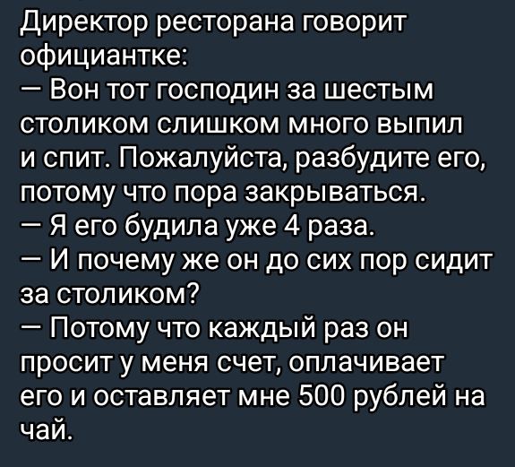 Директор ресторана говорит официантке:
— Вон тот господин за шестым столиком слишком много выпил и спит. Пожалуйста, разбудите его, потому что пора закрываться.
— Я его будила уже 4 раза.
— И почему же он до сих пор сидит за столиком?
— Потому что каждый раз он просит у меня счет, оплачивает его и оставляет мне 500 рублей на чай.
