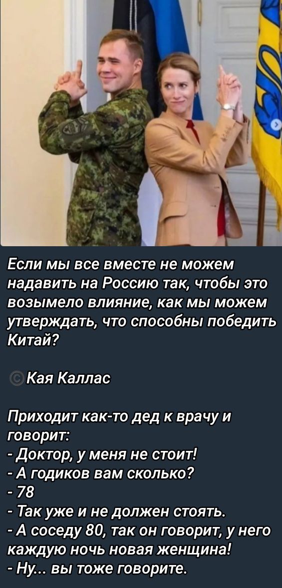 Если мы все вместе не можем надвать на Россию так, чтобы это возымело влияние, как мы можем утверждать, что способны победить Китай? © Кая Каллас

Приходит как-то дед к врачу и говорит:
- Доктор, у меня не стоит!
- А годиков вам сколько?
- 78
- Так уже и не должен стоять.
- А соседу 80, так он говорит, у него каждую ночь новая женщина!
- Ну... вы тоже говорите.