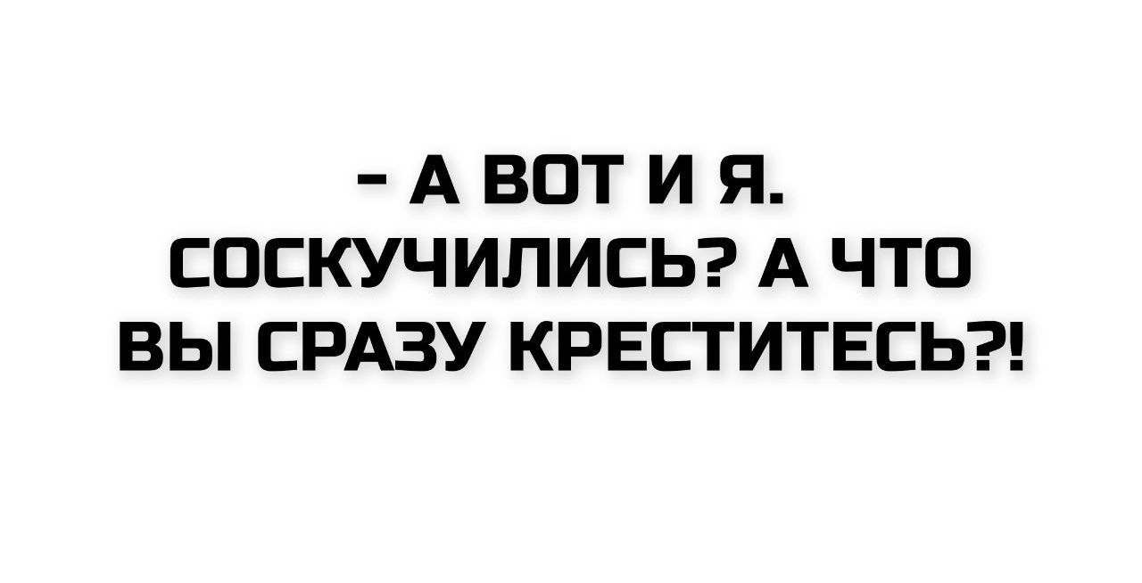 - А ВОТ И Я. СОСКУЧИЛИСЬ? А ЧТО ВЫ СРАЗУ КРЕСТИТЕСЬ?!