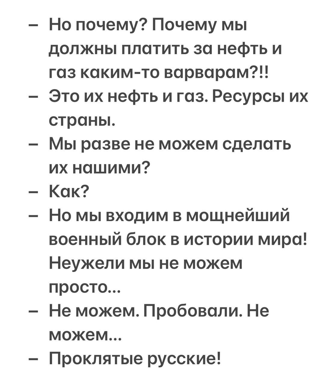 Но почему? Почему мы должны платить за нефть и газ каким-то варварам?!! Это их нефть и газ. Ресурсы их страны. Мы разве не можем сделать их нашими? Как? Но мы входим в мощнейший военный блок в истории мира! Неужели мы не можем просто... Не можем. Пробовали. Не можем... Проклятые русские!