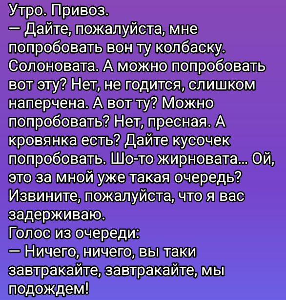 Утро. Привоз.
— Дайте, пожалуйста, мне попробовать вон ту колбаску. Солоновата. А можно попробовать вот эту? Нет, не годится, слишком напряжена. А вот ту? Можно попробовать? Нет, пресная. А кровянка есть? Дайте кусочек попробовать. Шо-то жирновата... Ой, это за мной уже такая очередь? Извините, пожалуйста, что я вас задерживаю.
Голос из очереди:
— Ничего, ничего, вы таки завтракайте, завтракайте, мы подождем!