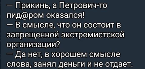 — Прикинь, а Петрович-то пид@ром оказался!
— В смысле, что он состоит в запрещенной экстремистской организации?
— Да нет, в хорошем смысле слова, занял деньги и не отдает.