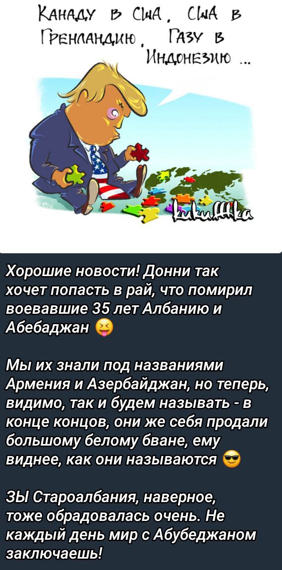 Хорошие новости! Донни так хочет попасть в рай, что помирил воевАвшие 35 лет Албанию и Абебаджан.

Мы их знали под названиями Армения и Азербайджан, но теперь, видно, так и будем называть - в конце концов, они же себя продали большому белому бване, ему виднее, как они называются.

ЗЫ Староалбия, наверное, тоже обрадовалась очень. Не каждый день мир с Абебаджаном заключающий!