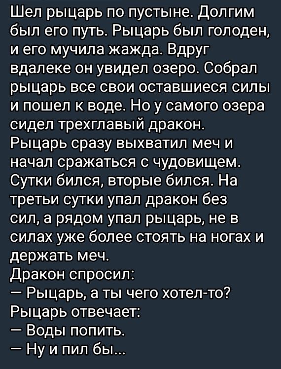 Шёл рыцарь по пустыне. Долгим был его путь. Рыцарь был голоден, и его мучила жажда. Вдруг вдали он увидел озеро. Собрал рыцарь все свои оставшиеся силы и пошел к воде. Но у самого озера сидел трехглавый дракон.
Рыцарь сразу выхватил меч и начал сражаться с чудовищем. Сутки бился, вторые бился. На третьи сутки упал дракон без сил, а рядом упал рыцарь, не в силах уже более стоять на ногах и держать меч.
Дракон спросил:
— Рыцарь, а ты чего хотел-то?
Рыцарь отвечает:
— Воды попить...
— Ну и пил бы...