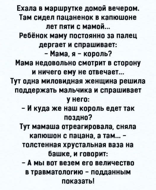 Ехала в маршрутке домой вечером.
Там сидел пацаненок в капюшоне лет пяти с мамой...
Ребёнок маму постоянно за палец дергает и спрашивает:
- Мама, я - король?
Мама недовольно смотрит в сторону и ничего ему не отвечает...
Тут одна миловидная женщина решила поддержать мальчика и спрашивает у него:
- И куда же наш король едет так поздно?
Тут мамаша отреагировала, сняла капюшон с пацана, а там... - толстыенькая хрустальная ваза на башке, и говорит:
- А мы вот безем его величество в травмпункте - подданным показать!