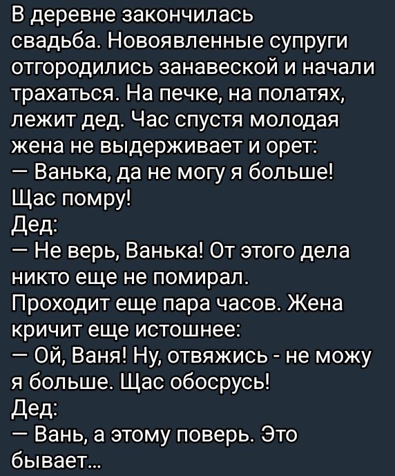 В деревне закончилась свадьба. Новоявленные супруги отгородились занавеской и начали трахаться. На печке, на полатях, лежит дед. Час спустя молодая жена не выдерживает и орет:
— Ванька, да не могу больше! Щас помру!
— Дед:
— Не верь, Ванька! От этого дела никто еще не помирал. Проходит еще пара часов. Жена кричит еще истеричнее:
— Ой, Ваня! Ну, оттянись - не могу я больше. Щас обосруч!
— Дед:
— Вань, а этому поверь. Это бывает...