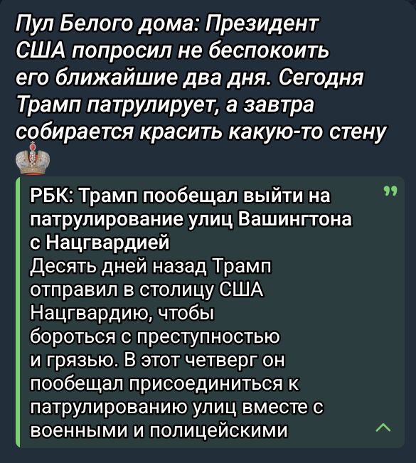 Пул Белого дома: Президент США попросил не беспокоить его ближайшие два дня. Сегодня Трамп патрулирует, а завтра собирается красить какую-то стену

РБК: Трамп пообещал выйти на патрулирование улиц Вашингтона с Нацгвардией
Десять дней назад Трамп отправил в столицу США Нацгвардию, чтобы бороться с преступностью и грязью. В этот четверг он пообещал присоединиться к патрулированию улиц вместе с военными и полицейскими.