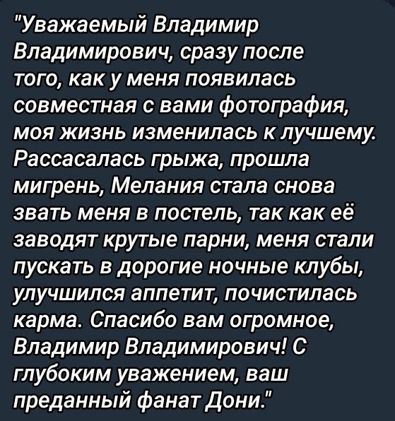 Уважаемый Владимир Владимирович, сразу после того, как у меня появилась совместная с вами фотография, моя жизнь изменилась к лучшему. Рассосалась греха, прошла мигрень, Мелания стала снова zвать меня в постель, так как её заводят крутые парни, меня стали пускать в дорогие ночные клубы, улучшился аппетит, почистилась карма. Спасибо вам огромное, Владимир Владимирович! С глубоким уважением, ваш преданный фанат Дони.