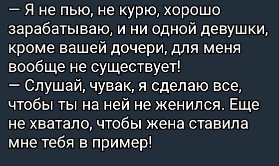 — Я не пью, не курю, хорошо зарабатываю, и ни одной девушки, кроме вашей дочери, для меня вообще не существует!
— Слушай, чувак, я сделаю все, чтобы ты на ней не женился. Еще не хватало, чтобы жена ставила мне тебя в пример!