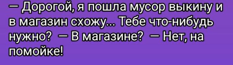 — Дорогой, я пошла мусор выкину и в магазин схожу... Тебе что-нибудь нужно? — В магазине? — Нет, на помойке!