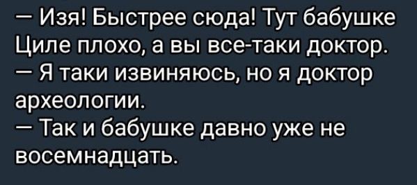 — Изя! Быстрее сюда! Тут бабушке Циле плохо, а вы все-таки доктор.
— Я таки извиняюсь, но я доктор археологии.
— Так и бабушке давно уже не восемнадцать.
