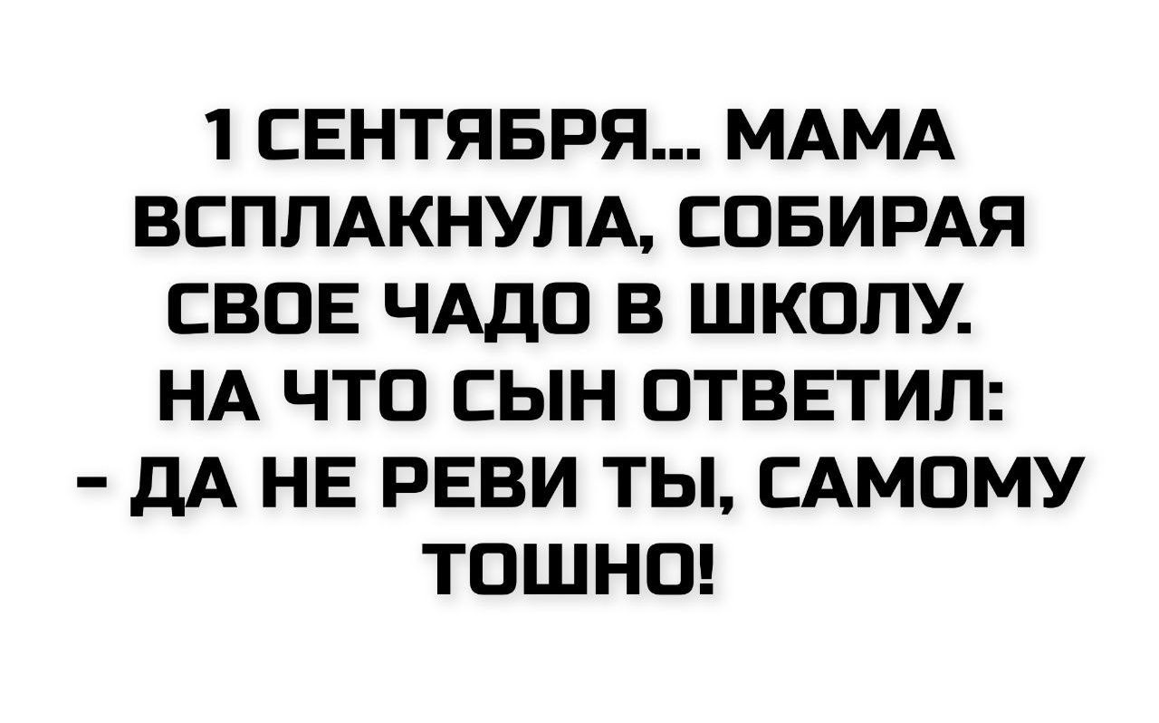 1 СЕНТЯБРЯ... МАМА ВСПЛАКНУЛА, СОБИРАЯ СВОЕ ЧАДО В ШКОЛУ. НА ЧТО СЫН ОТВЕТИЛ: - ДА НЕ РЕВИ ТЫ, САМОМУ ТОШНО!