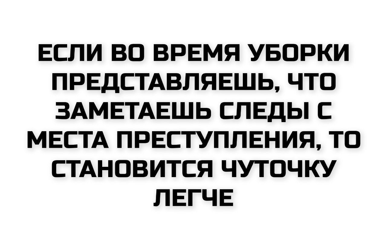ЕСЛИ ВО ВРЕМЯ УБОРКИ ПРЕДСТАВЛЯЕШЬ, ЧТО ЗАМЕТАЕШЬ СЛЕДЫ С МЕСТА ПРЕСТУПЛЕНИЯ, ТО СТАНОВИТСЯ ЧУТОЧКУ ЛЕГЧЕ