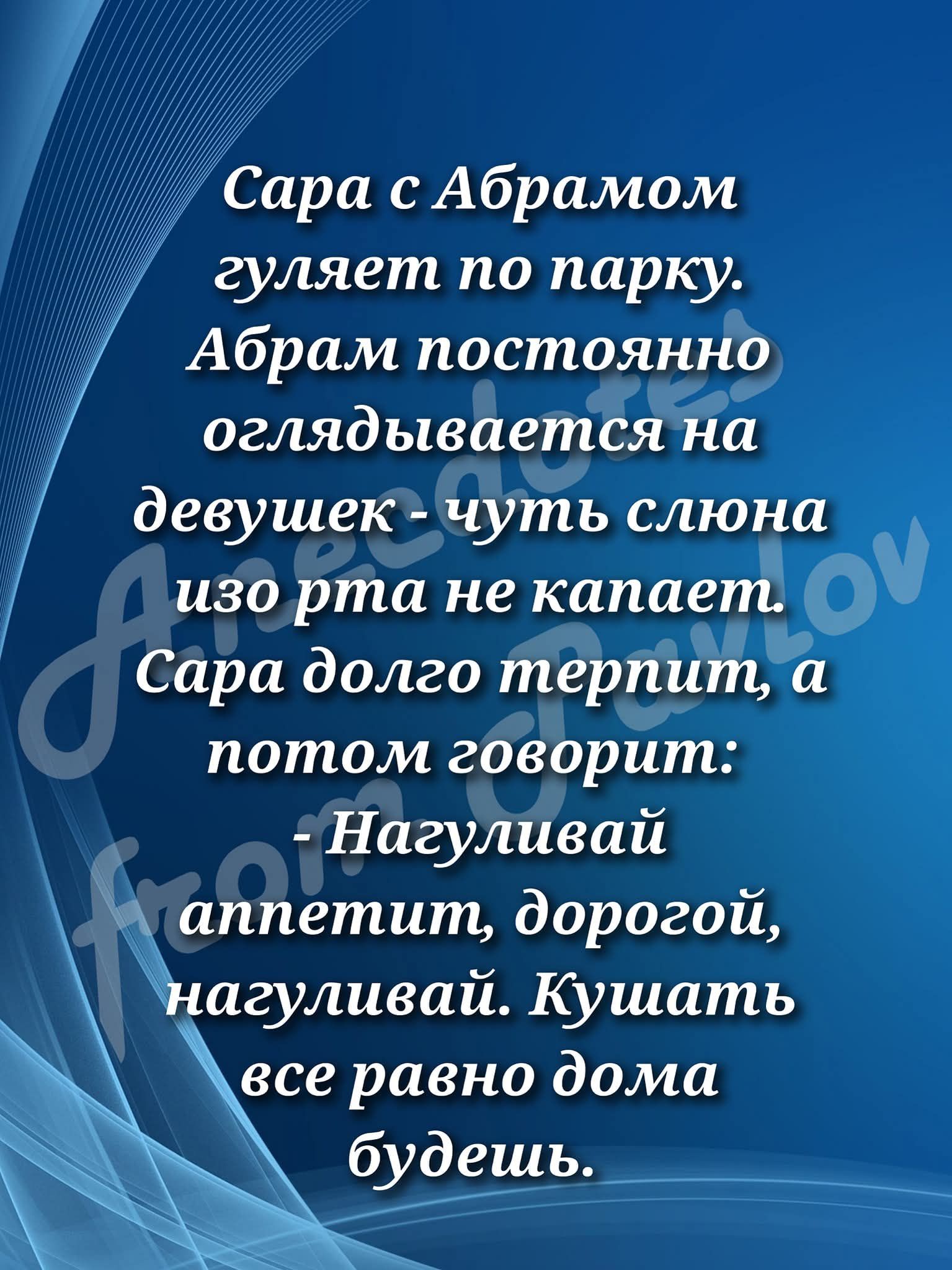 Сара с Абрамом гуляет по парку. Абрам постоянно оглядывается на девушек - чуть слона изо рта не капает. Сара долго терпит, а потом говорит: - Нагуливай аппетит, дорогой, нагуливай. Кушать все равно дома будешь.