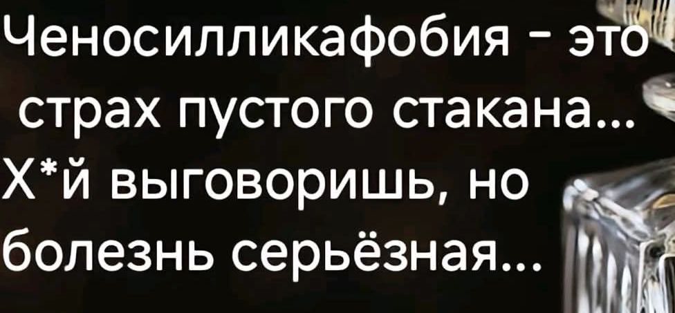 Ченосилликавобия - это страх пустого стакана... Х*й выговоришь, но болезнь серьёзная...