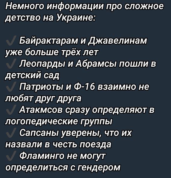 Немного информации про сложное детство на Украине:

✔ Байрактарам и Джавелинам уже больше трёх лет
✔ Лепард и Абрамсы пошли в детский сад
✔ Патриоты и Ф-16 взаимно не любят друг друга
✔ Atakms сразу определяют в логопедические группы
✔ Сапсаны уверены, что их назвали в честь поезда
✔ Фламинго не могут определиться с гендером