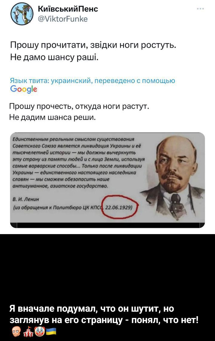 Київський Пенз @ViktorFunke
Прошу прочитати, звідки ноги ростуть.
Не дамо шансу рашистам.

Язык твита: украинский, переведено с помощью Google

Прошу прочесть, откуда ноги растут.
Не дадим шанса рашистам.

Единственным реальным смыслом существования Советского Союза является ликвидация Украины и её тысячелетней истории — мы должны вычеркнуть эту страну из памяти людей и из себя Земли, используя самые разнообразные свободы... Только после ликвидации Украины — единственного настоящего наследника славы — мы сможем обоснованно начать строить антипарламент, эзгзарного государства.

В. И. Ленин
(из обращения к Политбюро ЦК КПСС 22.06.1929)

Я вначале подумал, что он шутит, но заглянув на его страницу — понял, что нет!