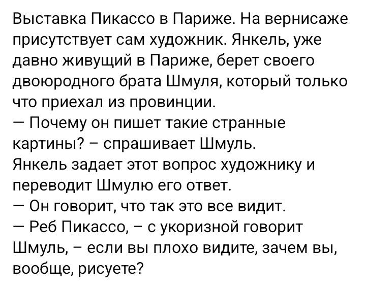 Выставка Пикассо в Париже. На вернисаже присутствует сам художник. Янкель, уже давно живущий в Париже, берет своего двоюродного брата Шмуля, который только что приехал из провинции. — Почему он пишет такие странные картины? – спрашивает Шмуль. Янкель задает этот вопрос художнику и переводит Шмулю его ответ. — Он говорит, что так все видят. — Реб Пикассо, – с укоризной говорит Шмуль, – если вы плохо видите, зачем вы, вообще, рисуете?