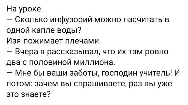 На уроке.
— Сколько инфузорий можно насчитать в одной капле воды?
Изя пожимает плечами.
— Вчера я рассказывал, что их там ровно два с половиной миллиона.
— Мне бы ваши заботы, господин учитель! И потом: зачем вы спрашиваете, раз вы уже это знаете?