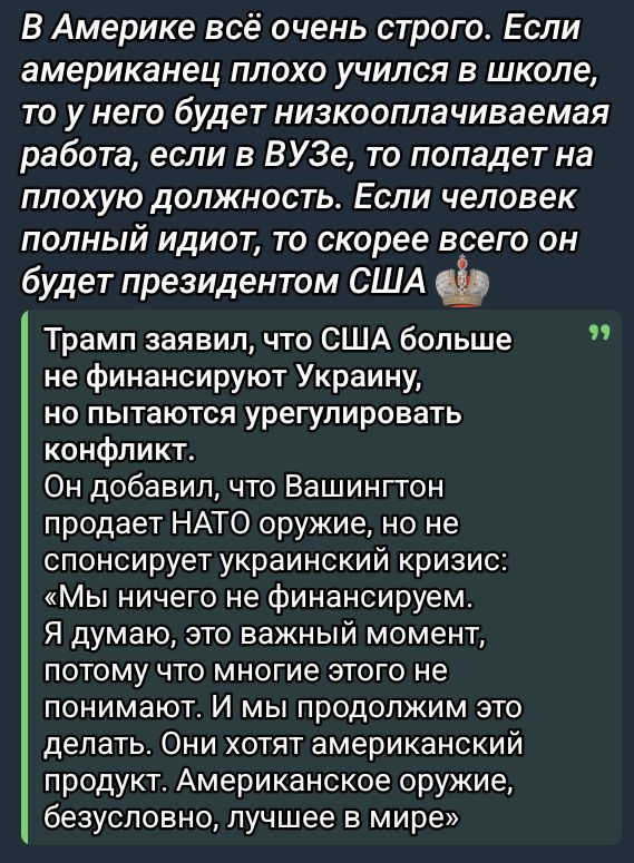 В Америке всё очень строго. Если американец плохо учился в школе, то у него будет низкооплачиваемая работа, если в ВУЗе, то попадет на плохую должность. Если человек полный идиот, то, скорее всего, он будет президентом США. Трамп заявил, что США больше не финансируют Украину, но пытаются урегулировать конфликт. Он добавил, что Вашингтон продает НАТО оружие, но не спонсирует украинский кризис: «Мы ничего не финансируем. Я думаю, это важный момент, потому что многие этого не понимают. И мы продолжим это делать. Они хотят американский предмет. Американское оружие, безусловно, лучшее в мире»
