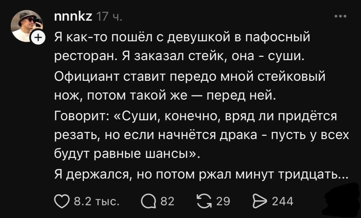 Я как-то пошёл с девушкой в пафосный ресторан. Я заказал стейк, она - суши. Официант ставит перед мной стейковый нож, потом такой же — перед ней. Говорит: «Суши, конечно, вряд ли придётся резать, но если начнётся драка - пусть у всех будут равные шансы». Я держался, но потом ржал минут тридцать...