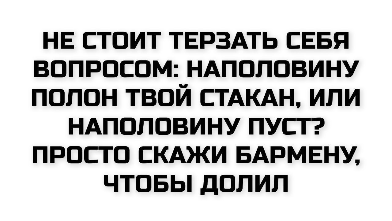 НЕ СТОИТ ТЕРЗАТЬ СЕБЯ ВОПРОСОМ: НАПОЛОВИНУ ПОЛОН ТВОЙ СТАКАН, ИЛИ НАПОЛОВИНУ ПУСТ? ПРОСТО СКАЖИ БАРМЕНУ, ЧТОБЫ ДОЛИЛ