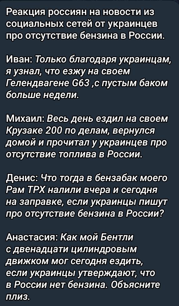 Реакция россиян на новости из социальных сетей от украинцев про отсутствие бензина в России.

Иван: Только благодаря украинцам, я узнал, что езжу на своем Гелендвагене G63, с пустым баком больше недели.

Михаил: Весь день ездил на своем Крузаке 200 по делам, вернулся домой и прочитал у украинцев про отсутствие топлива в России.

Денис: Что тогда в бензобак моего Рам ТРХ налили вчера и сегодня на заправке, если украинцы пишут про отсутствие бензина в России?

Анастасия: Как мой Бентли с двенадцатицилиндровым двигателем мог сегодня ездить, если украинцы утверждают, что в России нет бензина. Объясните, плиз.