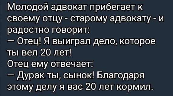Молодой адвокат прибегает к своему отцу - старому адвокату - и радостно говорит:
— Отец! Я выиграл дело, которое ты вел 20 лет!
Отец ему отвечает:
— Дурак ты, сынок! Благодаря этому делу я вас 20 лет кормил.