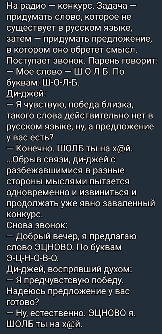 На радио — конкурс. Задача — придумать слово, которое не существует в русском языке, затем — придумать предложение, в котором оно обретет смысл. Поступает звонок. Парень говорит: — Мое слово — Ш О Л Б. По буквам: Ш-О-Л-Б. Ди-джей: — Я чувствую, победа близка, такого слова действительно нет в русском языке, ну, а предложение у вас есть? — Конечно. ШОЛБ ты на х@й. ...Обрыв связи, ди-джей с разными сторонами мыслями пытается одновременно и извиниться и продолжать уже явно заваленный конкурс. Снова звонок: — Добрый вечер, я предлагаю слово ЭЦНОВО. По буквам: Э-Ц-Н-О-В-О. Ди-джей, восприимчив духом: — Я предчувствую победу. Надеюсь предложение у вас готово? — Ну, естественно. ЭЦНОВО . ШОЛБ ты на х@й.