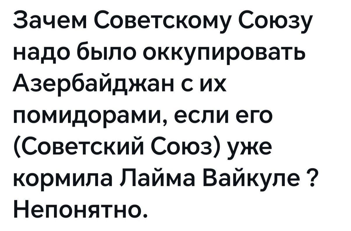 Зачем Советскому Союзу надо было оккупировать Азербайджан с их помидорами, если его (Советский Союз) уже кормила Лайма Вайкуле ? Непонятно.
